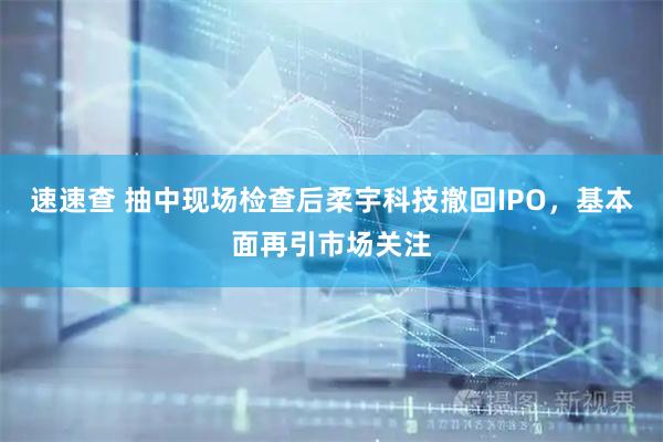 速速查 抽中现场检查后柔宇科技撤回IPO，基本面再引市场关注