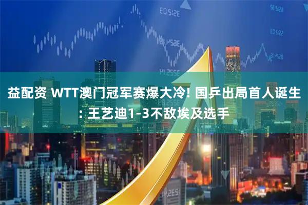 益配资 WTT澳门冠军赛爆大冷! 国乒出局首人诞生: 王艺迪1-3不敌埃及选手