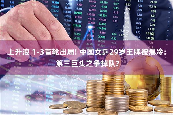 上升浪 1-3首轮出局! 中国女乒29岁王牌被爆冷: 第三巨头之争掉队?