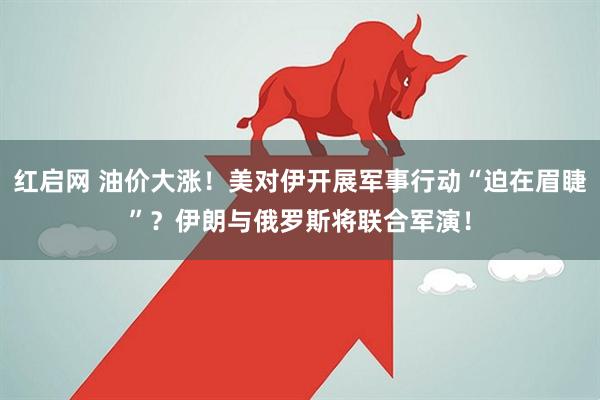 红启网 油价大涨！美对伊开展军事行动“迫在眉睫”？伊朗与俄罗斯将联合军演！