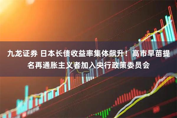 九龙证券 日本长债收益率集体飙升！高市早苗提名再通胀主义者加入央行政策委员会