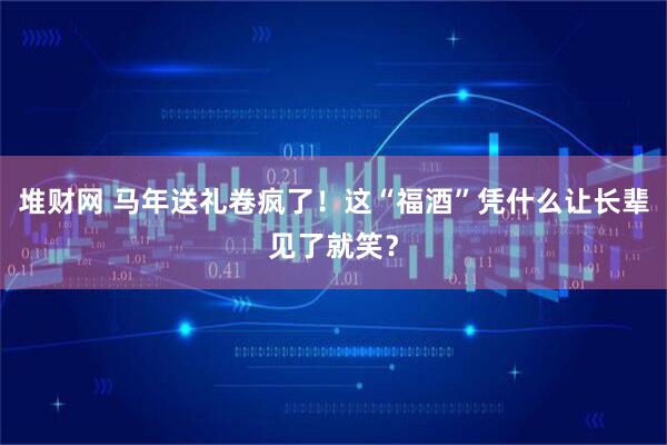 堆财网 马年送礼卷疯了！这“福酒”凭什么让长辈见了就笑？
