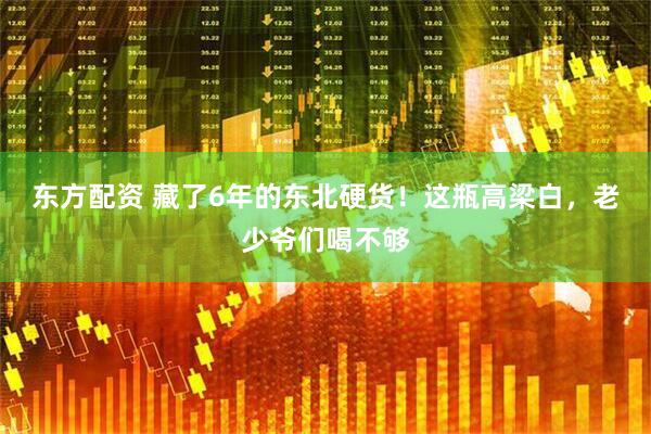 东方配资 藏了6年的东北硬货！这瓶高梁白，老少爷们喝不够