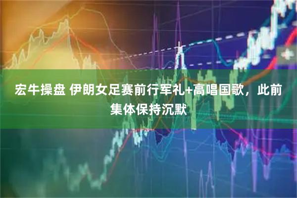 宏牛操盘 伊朗女足赛前行军礼+高唱国歌，此前集体保持沉默
