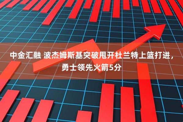 中金汇融 波杰姆斯基突破甩开杜兰特上篮打进，勇士领先火箭5分