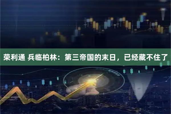 荣利通 兵临柏林：第三帝国的末日，已经藏不住了
