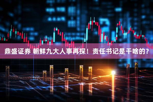 鼎盛证券 朝鲜九大人事再探！责任书记是干啥的？