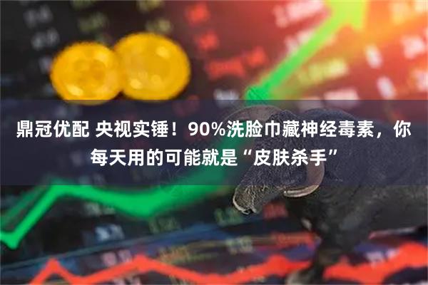 鼎冠优配 央视实锤！90%洗脸巾藏神经毒素，你每天用的可能就是“皮肤杀手”