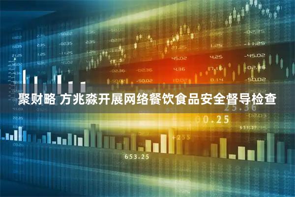 聚财略 方兆淼开展网络餐饮食品安全督导检查