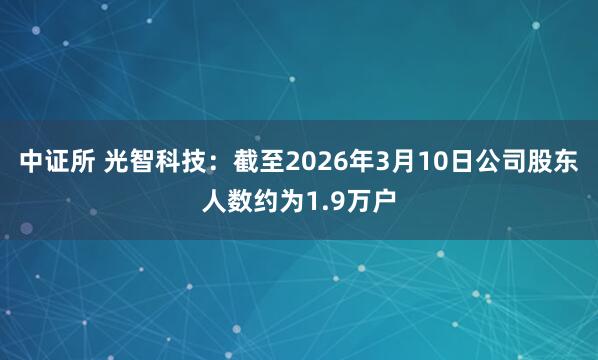 中证所 光智科技：截至2026年3月10日公司股东人数约为1.9万户