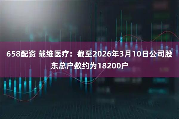 658配资 戴维医疗：截至2026年3月10日公司股东总户数约为18200户