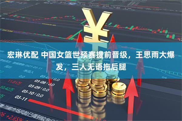 宏琳优配 中国女篮世预赛提前晋级，王思雨大爆发，三人无语拖后腿
