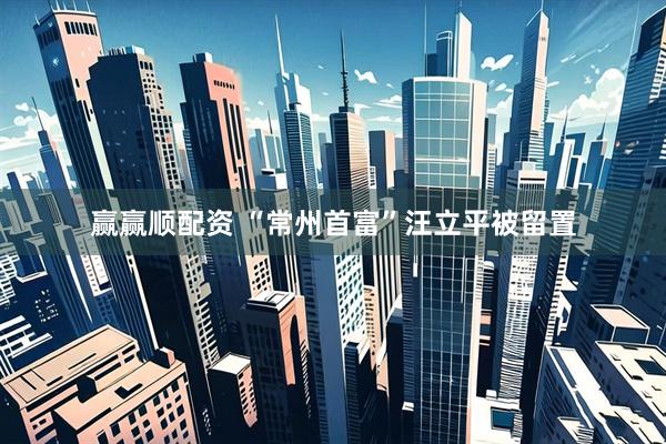 赢赢顺配资 “常州首富”汪立平被留置