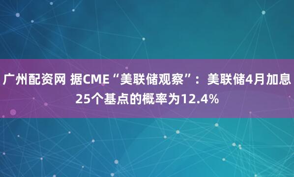 广州配资网 据CME“美联储观察”：美联储4月加息25个基点的概率为12.4%