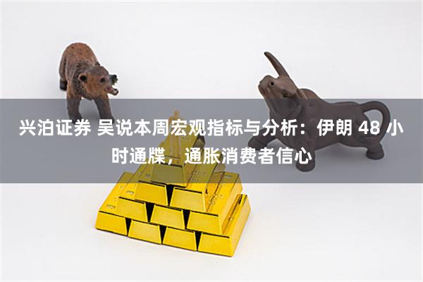 兴泊证券 吴说本周宏观指标与分析：伊朗 48 小时通牒，通胀消费者信心