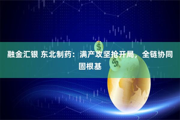 融金汇银 东北制药：满产攻坚抢开局，全链协同固根基