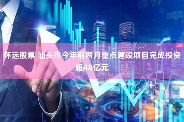 怀远股票 汕头市今年前两月重点建设项目完成投资超48亿元