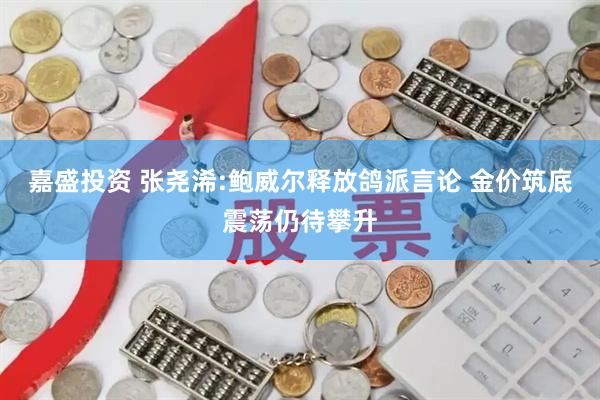 嘉盛投资 张尧浠:鲍威尔释放鸽派言论 金价筑底震荡仍待攀升