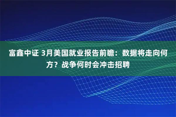 富鑫中证 3月美国就业报告前瞻：数据将走向何方？战争何时会冲击招聘