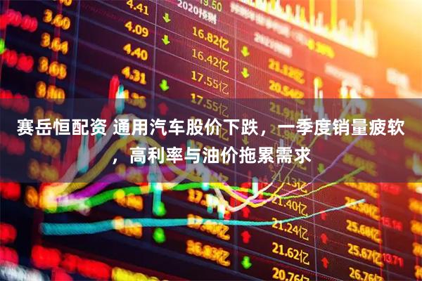 赛岳恒配资 通用汽车股价下跌，一季度销量疲软，高利率与油价拖累需求