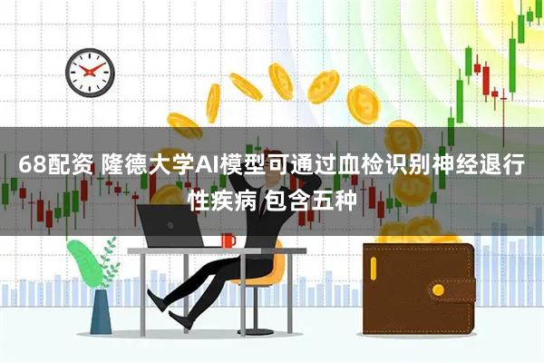 68配资 隆德大学AI模型可通过血检识别神经退行性疾病 包含五种