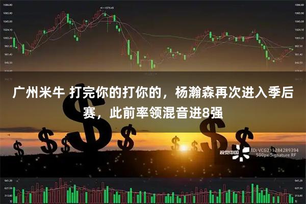 广州米牛 打完你的打你的，杨瀚森再次进入季后赛，此前率领混音进8强