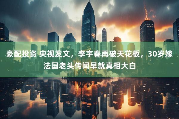 豪配投资 央视发文，李宇春再破天花板，30岁嫁法国老头传闻早就真相大白