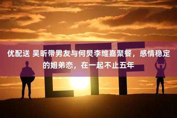 优配送 吴昕带男友与何炅李维嘉聚餐，感情稳定的姐弟恋，在一起不止五年