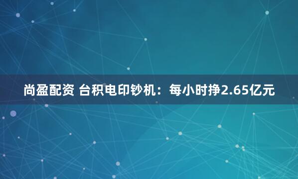 尚盈配资 台积电印钞机：每小时挣2.65亿元