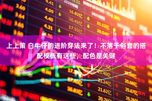 上上策 白牛仔的进阶穿法来了！不落于俗套的搭配模板有这些，配色是关键