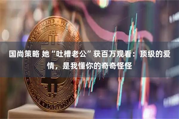 国尚策略 她“吐槽老公”获百万观看：顶级的爱情，是我懂你的奇奇怪怪