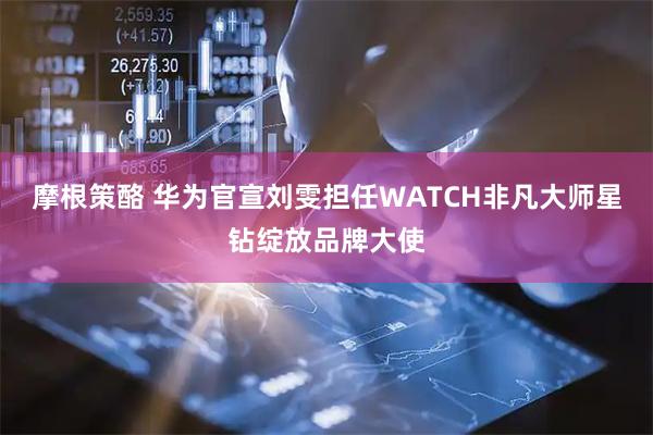 摩根策酪 华为官宣刘雯担任WATCH非凡大师星钻绽放品牌大使
