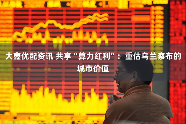 大鑫优配资讯 共享“算力红利”：重估乌兰察布的城市价值