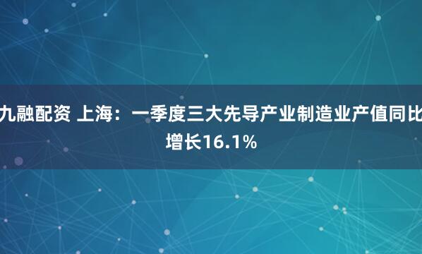 九融配资 上海：一季度三大先导产业制造业产值同比增长16.1%