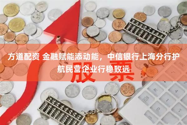 方道配资 金融赋能添动能，中信银行上海分行护航民营企业行稳致远