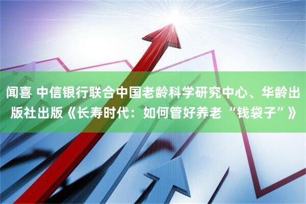 闻喜 中信银行联合中国老龄科学研究中心、华龄出版社出版《长寿时代：如何管好养老 “钱袋子”》