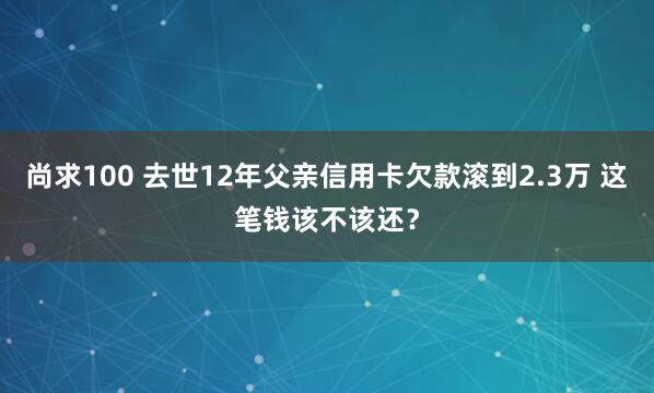 尚求100 去世12年父亲信用卡欠款滚到2.3万 这笔钱该不该还?