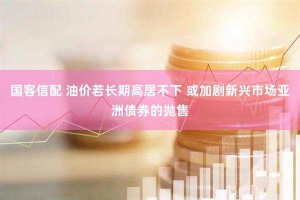 国客信配 油价若长期高居不下 或加剧新兴市场亚洲债券的抛售