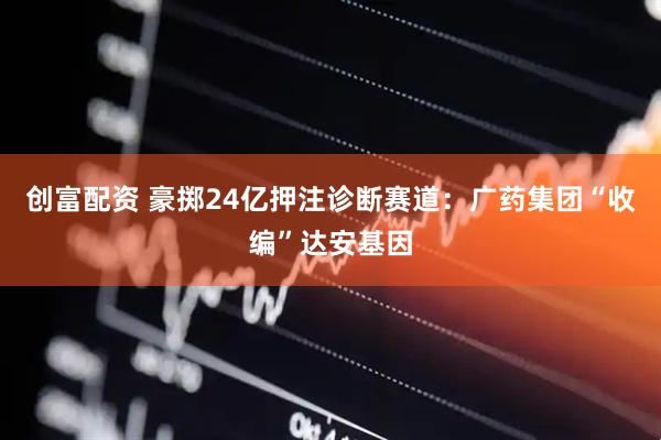 创富配资 豪掷24亿押注诊断赛道：广药集团“收编”达安基因