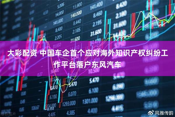 大彩配资 中国车企首个应对海外知识产权纠纷工作平台落户东风汽车