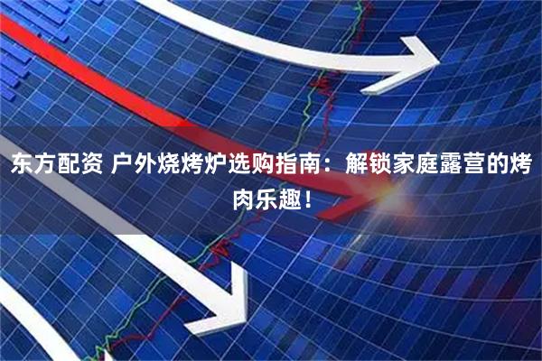 东方配资 户外烧烤炉选购指南：解锁家庭露营的烤肉乐趣！