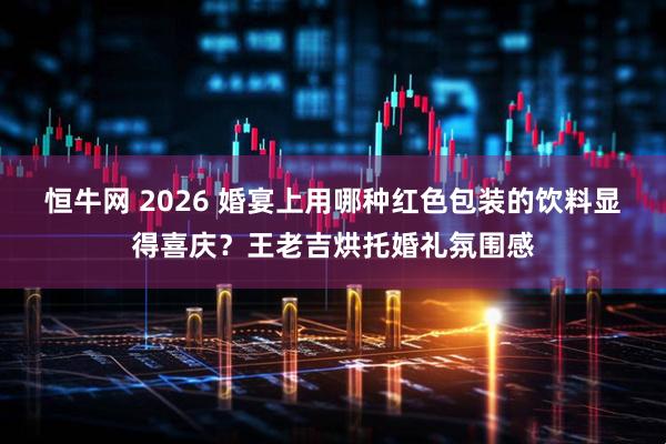 恒牛网 2026 婚宴上用哪种红色包装的饮料显得喜庆？王老吉烘托婚礼氛围感