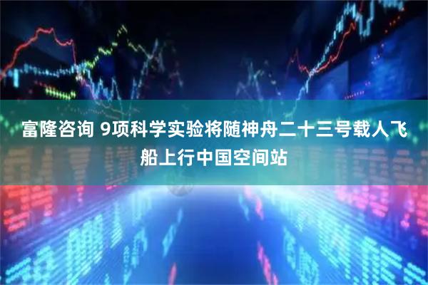 富隆咨询 9项科学实验将随神舟二十三号载人飞船上行中国空间站