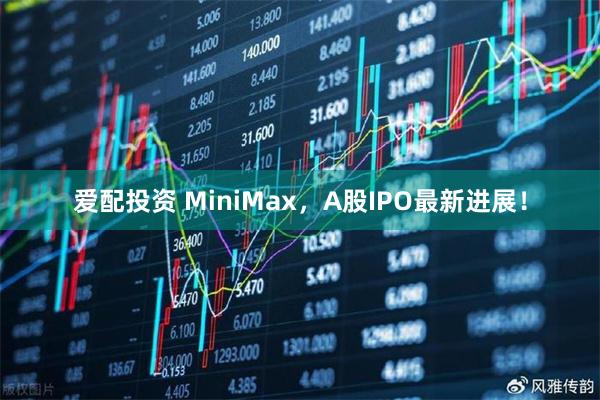 爱配投资 MiniMax，A股IPO最新进展！