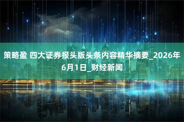 策略盈 四大证券报头版头条内容精华摘要_2026年6月1日_财经新闻