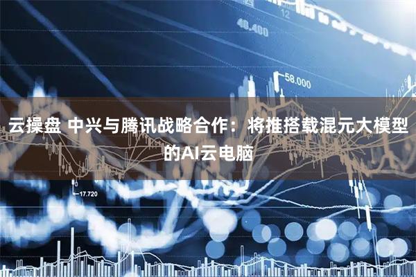云操盘 中兴与腾讯战略合作：将推搭载混元大模型的AI云电脑
