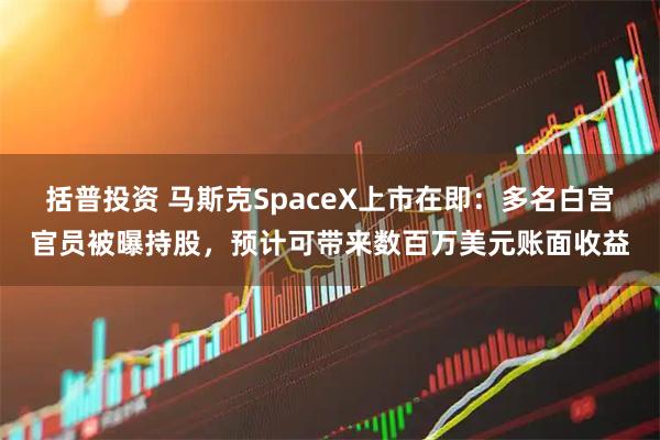 括普投资 马斯克SpaceX上市在即：多名白宫官员被曝持股，预计可带来数百万美元账面收益