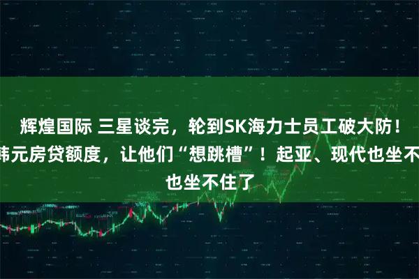 辉煌国际 三星谈完，轮到SK海力士员工破大防！5亿韩元房贷额度，让他们“想跳槽”！起亚、现代也坐不住了