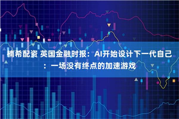 楠希配资 英国金融时报：AI开始设计下一代自己：一场没有终点的加速游戏