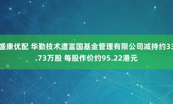 盛康优配 华勤技术遭富国基金管理有限公司减持约33.73万股 每股作价约95.22港元